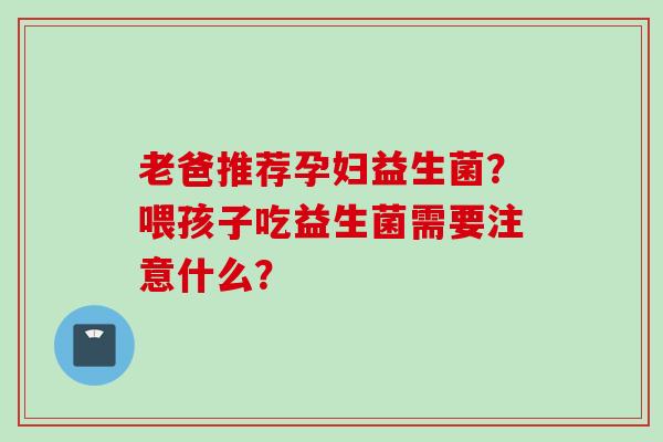 老爸推荐孕妇益生菌？喂孩子吃益生菌需要注意什么？