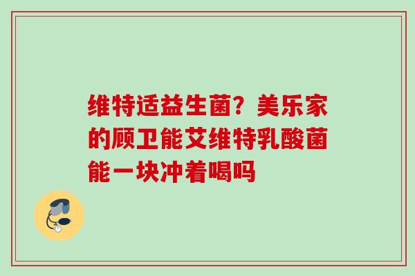 维特适益生菌？美乐家的顾卫能艾维特乳酸菌能一块冲着喝吗