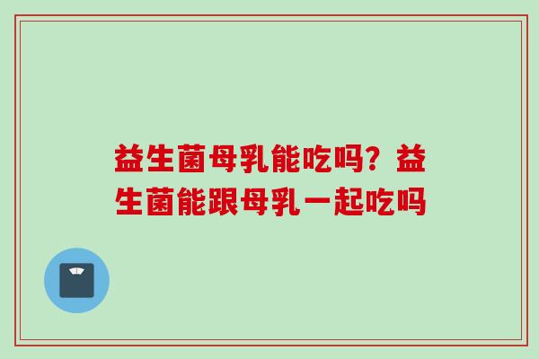 益生菌母乳能吃吗？益生菌能跟母乳一起吃吗