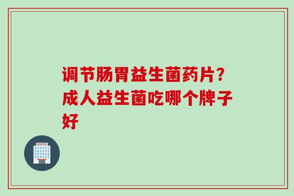 调节肠胃益生菌药片？成人益生菌吃哪个牌子好