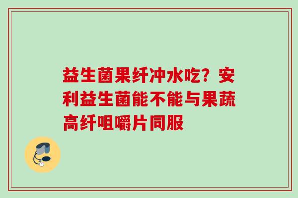 益生菌果纤冲水吃？安利益生菌能不能与果蔬高纤咀嚼片同服