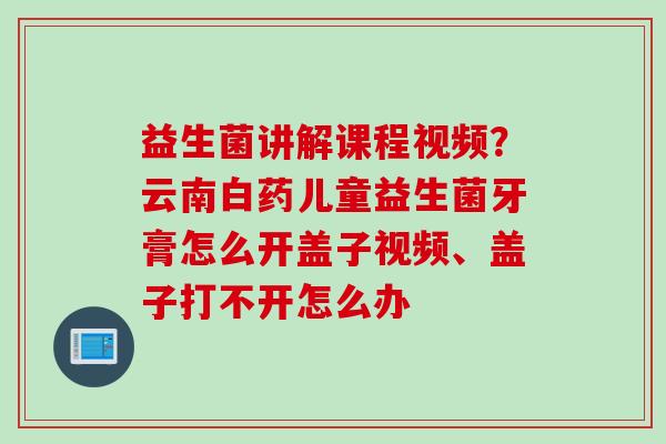 益生菌讲解课程视频?云南白药儿童益生菌牙膏怎么开盖子视频、盖子打不开怎么办 益生菌讲解课程视频?云南白药儿童益生菌牙膏怎么开盖子视频、盖子打不开怎么办