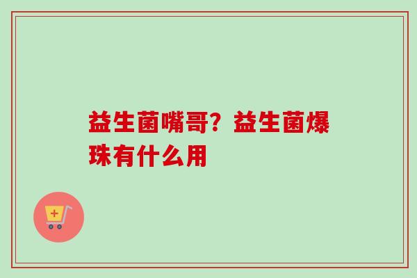 益生菌嘴哥?益生菌爆珠有什么用 益生菌嘴哥?益生菌爆珠有什么用