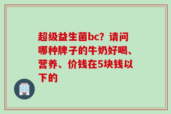 超级益生菌bc？请问哪种牌子的牛奶好喝、营养、价钱在5块钱以下的
