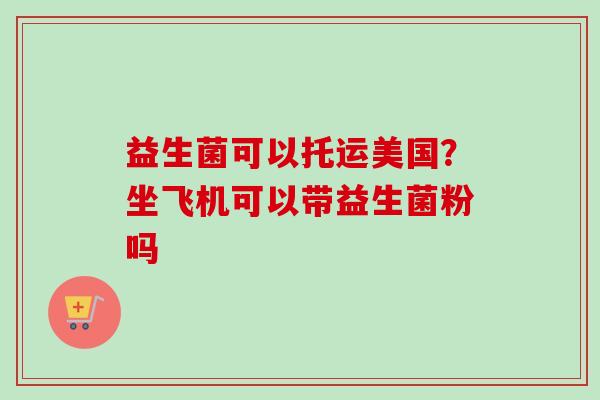 益生菌可以托运美国？坐飞机可以带益生菌粉吗