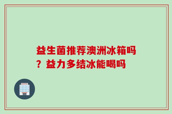益生菌推荐澳洲冰箱吗？益力多结冰能喝吗