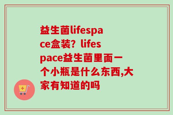 益生菌lifespace盒装？lifespace益生菌里面一个小瓶是什么东西,大家有知道的吗