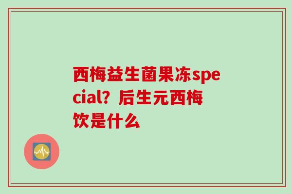 西梅益生菌果冻special？后生元西梅饮是什么
