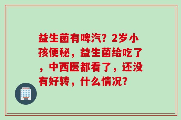 益生菌有啤汽？2岁小孩，益生菌给吃了，中西医都看了，还没有好转，什么情况？