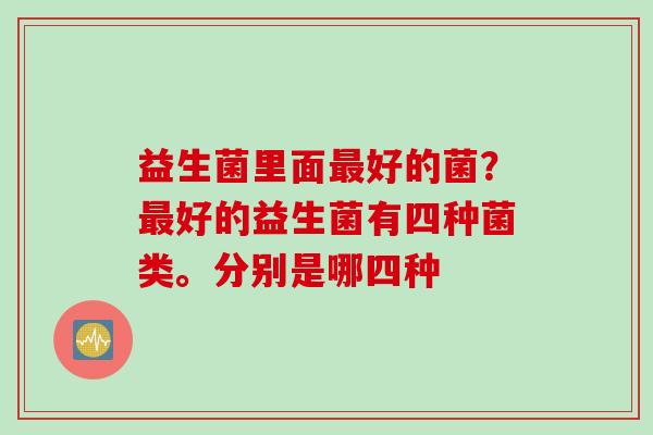 益生菌里面好的菌？好的益生菌有四种菌类。分别是哪四种