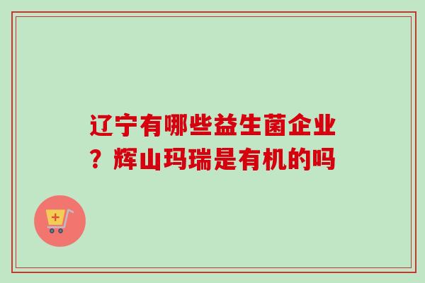 辽宁有哪些益生菌企业？辉山玛瑞是有机的吗