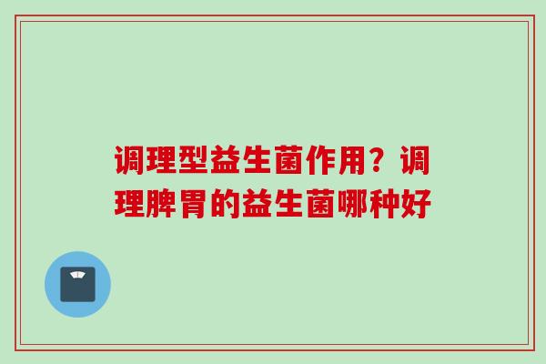 调理型益生菌作用？调理脾胃的益生菌哪种好