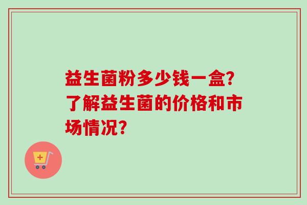 益生菌粉多少钱一盒？了解益生菌的价格和市场情况？