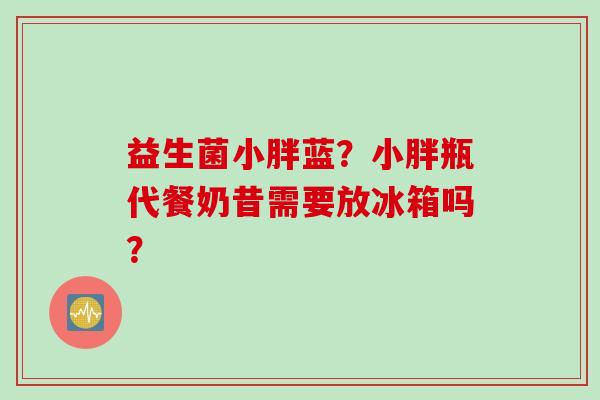 益生菌小胖蓝?小胖瓶代餐奶昔需要放冰箱吗? 益生菌小胖蓝?小胖瓶代餐奶昔需要放冰箱吗?