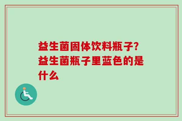 益生菌固体饮料瓶子?益生菌瓶子里蓝色的是什么 益生菌固体饮料瓶子?益生菌瓶子里蓝色的是什么
