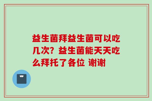 益生菌拜益生菌可以吃几次？益生菌能天天吃么拜托了各位 谢谢