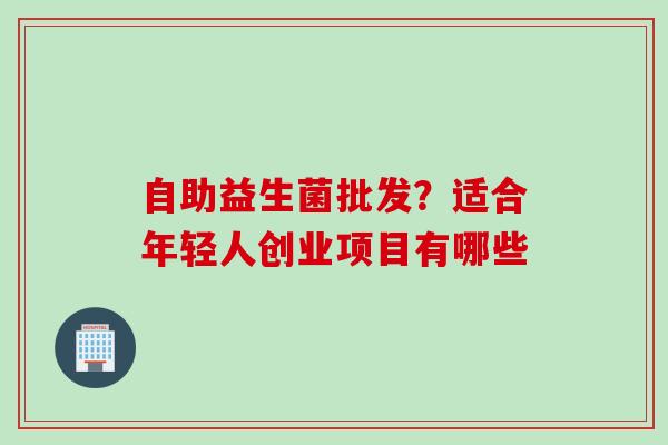 自助益生菌批发？适合年轻人创业项目有哪些