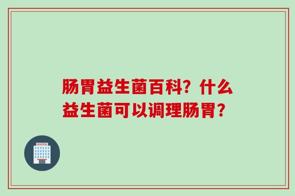 肠胃益生菌百科?什么益生菌可以调理肠胃? 肠胃益生菌百科?什么益生菌可以调理肠胃?