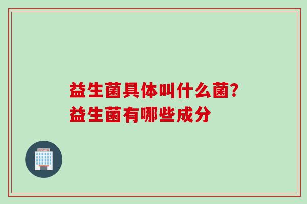 益生菌具体叫什么菌?益生菌有哪些成分 益生菌具体叫什么菌?益生菌有哪些成分