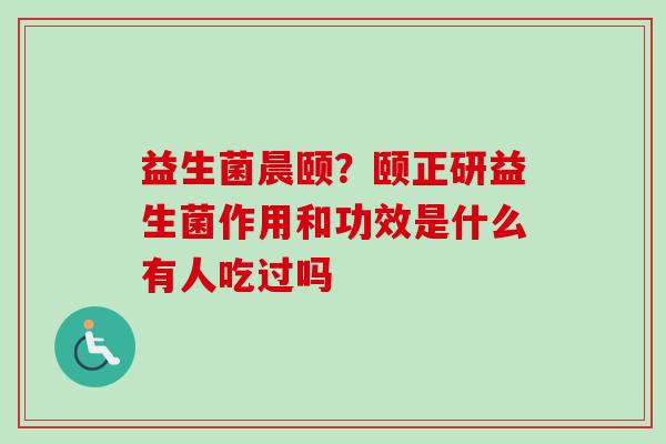 益生菌晨颐?颐正研益生菌作用和功效是什么有人吃过吗 益生菌晨颐?颐正研益生菌作用和功效是什么有人吃过吗