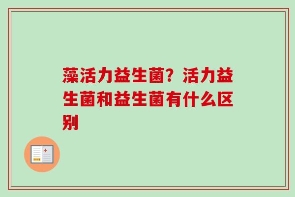 藻活力益生菌?活力益生菌和益生菌有什么区别 藻活力益生菌?活力益生菌和益生菌有什么区别