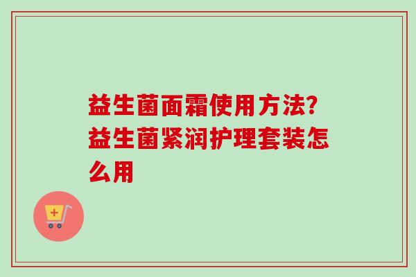 益生菌面霜使用方法？益生菌紧润护理套装怎么用