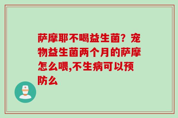 萨摩耶不喝益生菌?宠物益生菌两个月的萨摩怎么喂,不生可以么 萨摩耶不喝益生菌?宠物益生菌两个月的萨摩怎么喂,不生可以么