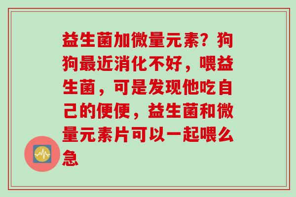 益生菌加微量元素？狗狗近消化不好，喂益生菌，可是发现他吃自己的便便，益生菌和微量元素片可以一起喂么急