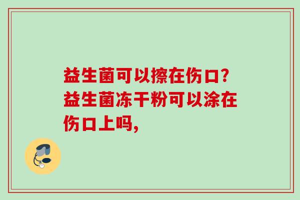 益生菌可以擦在伤口?益生菌冻干粉可以涂在伤口上吗, 益生菌可以擦在伤口?益生菌冻干粉可以涂在伤口上吗,