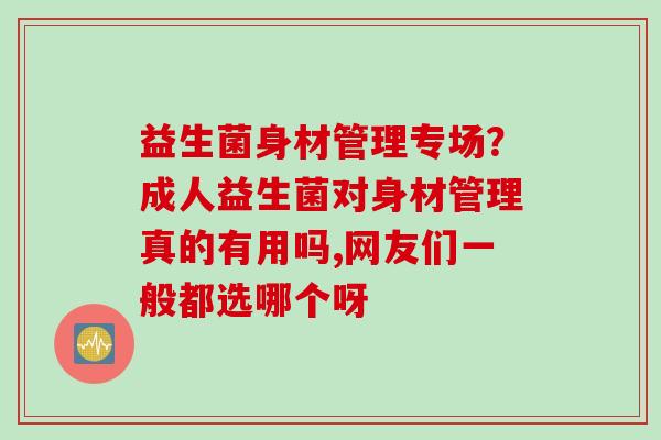 益生菌身材管理专场?成人益生菌对身材管理真的有用吗,网友们一般都选哪个呀 益生菌身材管理专场?成人益生菌对身材管理真的有用吗,网友们一般都选哪个呀