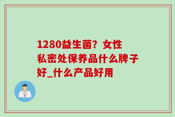 1280益生菌？女性私密处保养品什么牌子好_什么产品好用