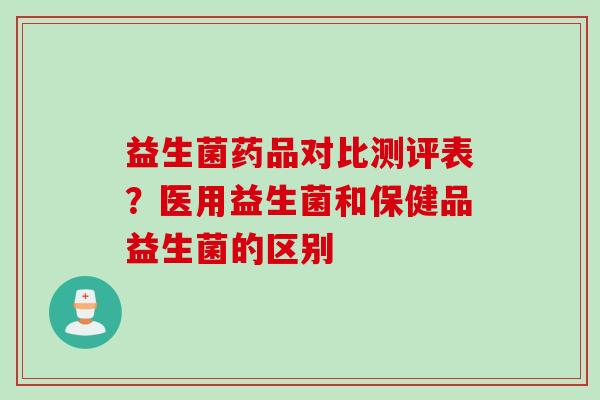 益生菌药品对比测评表？医用益生菌和保健品益生菌的区别