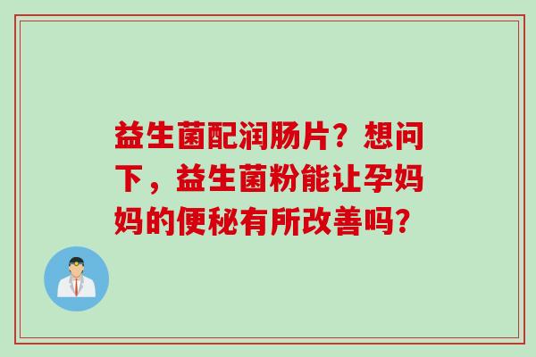 益生菌配润肠片?想问下,益生菌粉能让孕妈妈的有所改善吗? 益生菌配润肠片?想问下,益生菌粉能让孕妈妈的有所改善吗?