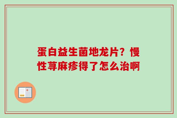 蛋白益生菌地龙片?慢性荨麻疹得了怎么啊 蛋白益生菌地龙片?慢性荨麻疹得了怎么啊