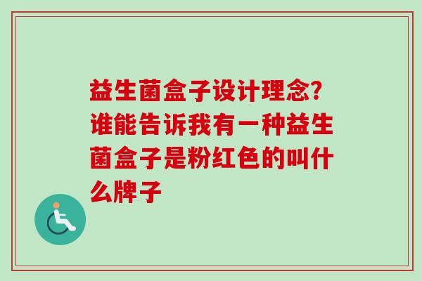 益生菌盒子设计理念?谁能告诉我有一种益生菌盒子是粉红色的叫什么牌子 益生菌盒子设计理念?谁能告诉我有一种益生菌盒子是粉红色的叫什么牌子