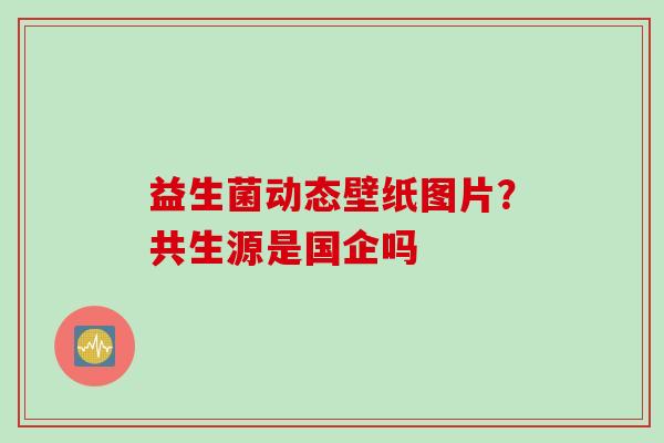 益生菌动态壁纸图片？共生源是国企吗