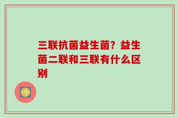 三联益生菌？益生菌二联和三联有什么区别