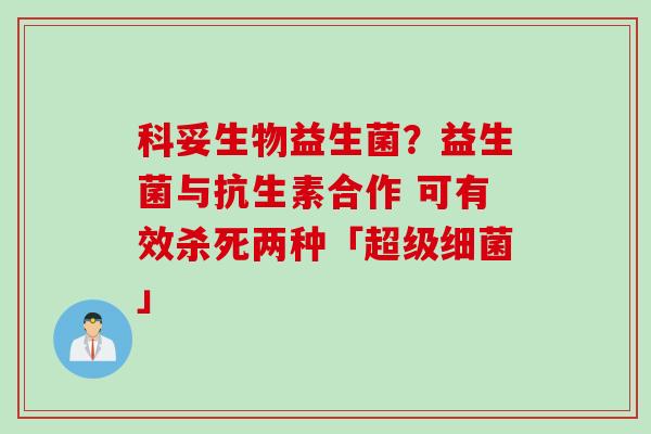 科妥生物益生菌?益生菌与抗生素合作 可有效杀死两种「超级」 科妥生物益生菌?益生菌与抗生素合作 可有效杀死两种「超级」