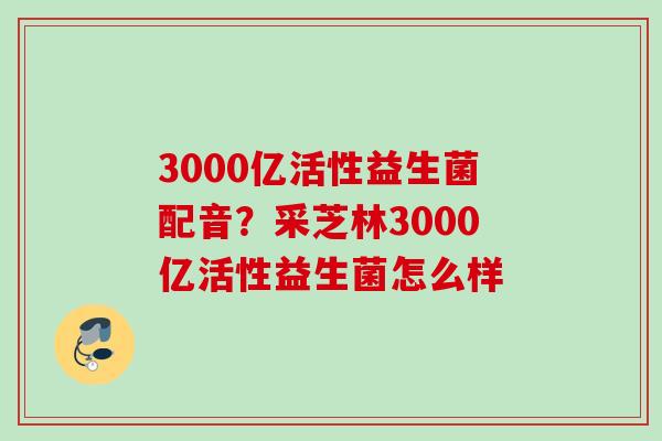 3000亿活性益生菌配音?采芝林3000亿活性益生菌怎么样 3000亿活性益生菌配音?采芝林3000亿活性益生菌怎么样