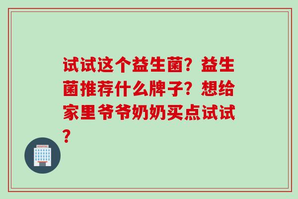 试试这个益生菌？益生菌推荐什么牌子？想给家里爷爷奶奶买点试试？