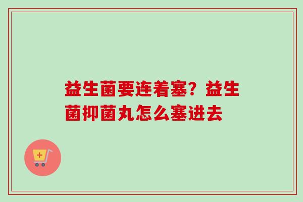 益生菌要连着塞?益生菌抑菌丸怎么塞进去 益生菌要连着塞?益生菌抑菌丸怎么塞进去