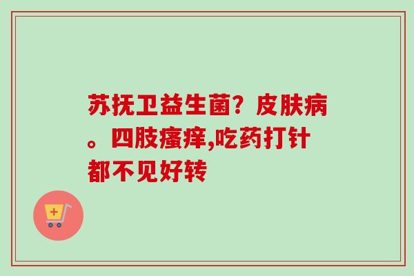 苏抚卫益生菌?。四肢,吃药打针都不见好转 苏抚卫益生菌?。四肢,吃药打针都不见好转