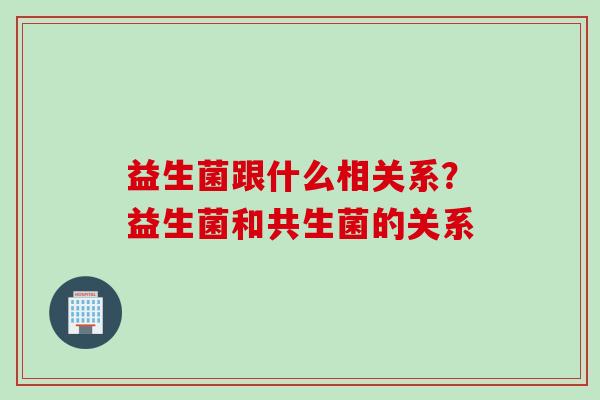 益生菌跟什么相关系?益生菌和共生菌的关系 益生菌跟什么相关系?益生菌和共生菌的关系