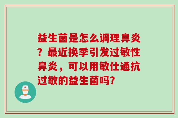 益生菌是怎么调理？近换季引发性，可以用敏仕通抗的益生菌吗？
