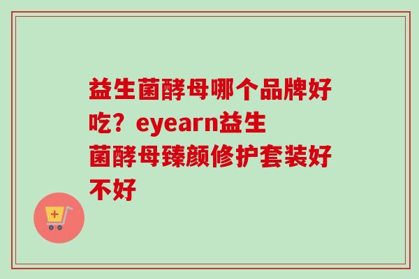 益生菌酵母哪个品牌好吃?eyearn益生菌酵母臻颜修护套装好不好 益生菌酵母哪个品牌好吃?eyearn益生菌酵母臻颜修护套装好不好