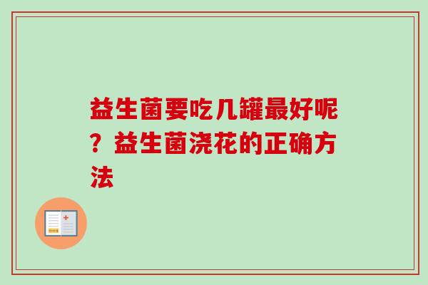 益生菌要吃几罐好呢?益生菌浇花的正确方法 益生菌要吃几罐好呢?益生菌浇花的正确方法