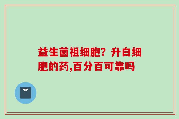 益生菌祖细胞?升的药,百分百可靠吗 益生菌祖细胞?升的药,百分百可靠吗