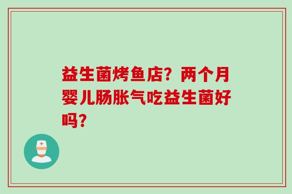 益生菌烤鱼店?两个月婴儿肠吃益生菌好吗? 益生菌烤鱼店?两个月婴儿肠吃益生菌好吗?