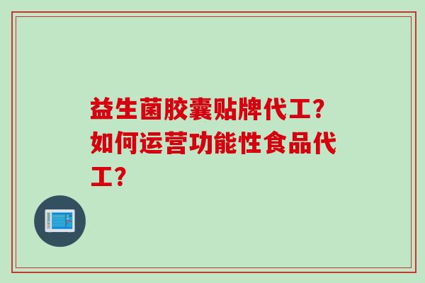 益生菌胶囊贴牌代工?如何运营功能性食品代工? 益生菌胶囊贴牌代工?如何运营功能性食品代工?
