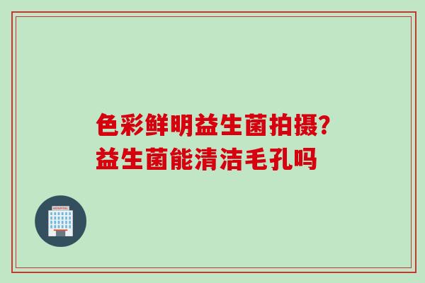色彩鲜明益生菌拍摄?益生菌能清洁毛孔吗 色彩鲜明益生菌拍摄?益生菌能清洁毛孔吗